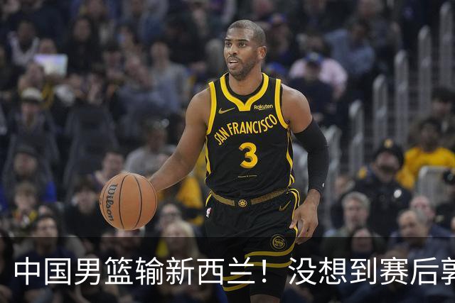 中国男篮输新西兰！没想到赛后郭士强这么说，三大后卫坑惨全队