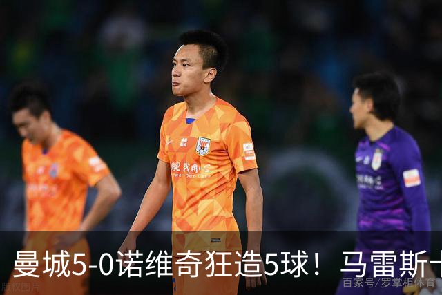曼城5-0诺维奇狂造5球！马雷斯卡洗白，青训深度曝光